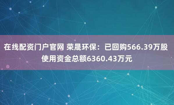 在线配资门户官网 荣晟环保：已回购566.39万股 使用资金总额6360.43万元