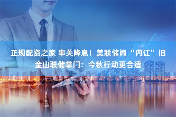 正规配资之家 事关降息！美联储闹 “内讧” 旧金山联储掌门：今秋行动更合适