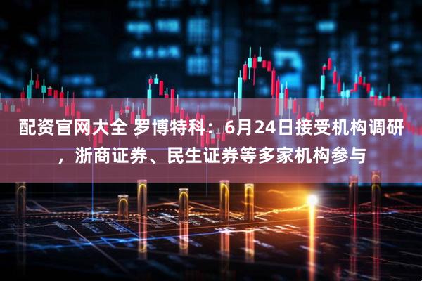 配资官网大全 罗博特科：6月24日接受机构调研，浙商证券、民生证券等多家机构参与