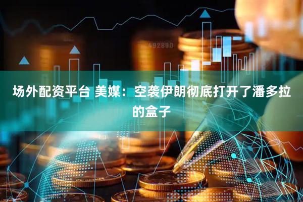 场外配资平台 美媒：空袭伊朗彻底打开了潘多拉的盒子