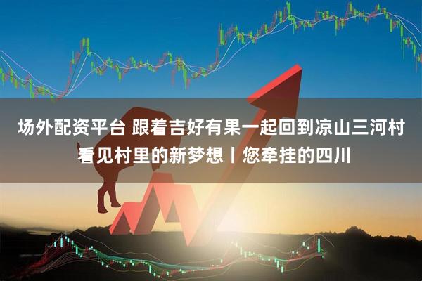 场外配资平台 跟着吉好有果一起回到凉山三河村 看见村里的新梦想丨您牵挂的四川