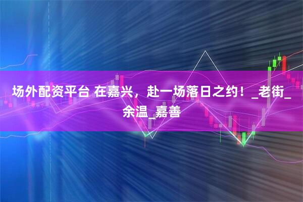 场外配资平台 在嘉兴，赴一场落日之约！_老街_余温_嘉善