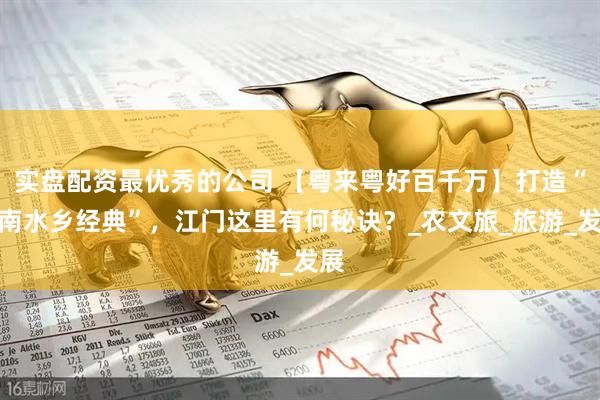 实盘配资最优秀的公司 【粤来粤好百千万】打造“岭南水乡经典”，江门这里有何秘诀？_农文旅_旅游_发展