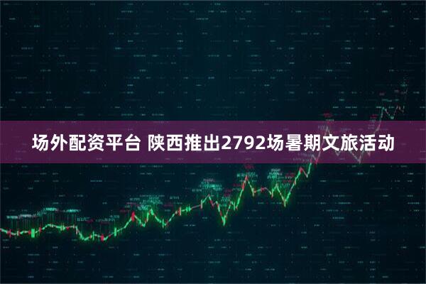 场外配资平台 陕西推出2792场暑期文旅活动