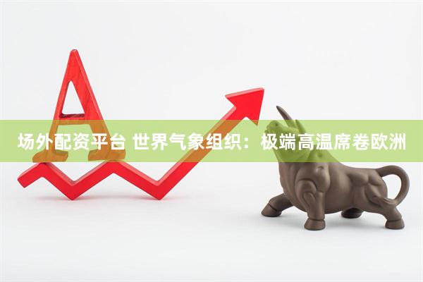 场外配资平台 世界气象组织：极端高温席卷欧洲