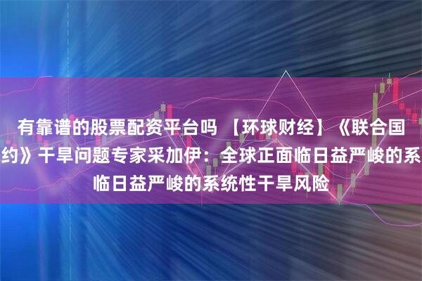 有靠谱的股票配资平台吗 【环球财经】《联合国防治荒漠化公约》干旱问题专家采加伊：全球正面临日益严峻的系统性干旱风险