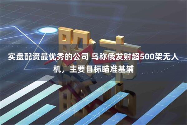 实盘配资最优秀的公司 乌称俄发射超500架无人机，主要目标瞄准基辅