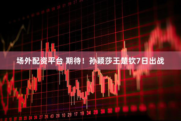 场外配资平台 期待！孙颖莎王楚钦7日出战