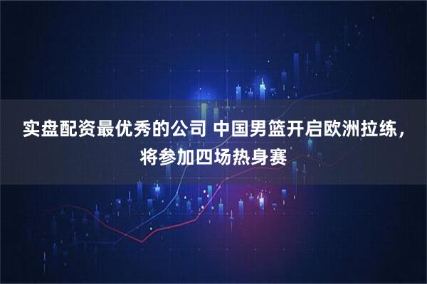 实盘配资最优秀的公司 中国男篮开启欧洲拉练，将参加四场热身赛