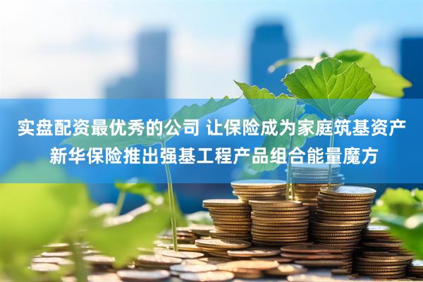 实盘配资最优秀的公司 让保险成为家庭筑基资产 新华保险推出强基工程产品组合能量魔方