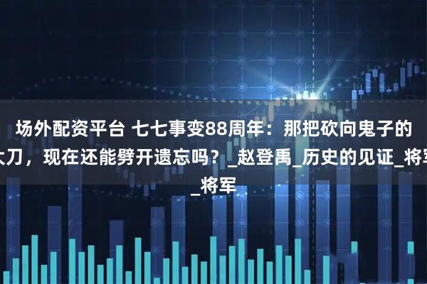 场外配资平台 七七事变88周年：那把砍向鬼子的大刀，现在还能劈开遗忘吗？_赵登禹_历史的见证_将军