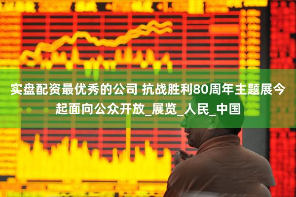 实盘配资最优秀的公司 抗战胜利80周年主题展今起面向公众开放_展览_人民_中国