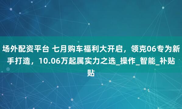 场外配资平台 七月购车福利大开启，领克06专为新手打造，10.06万起属实力之选_操作_智能_补贴