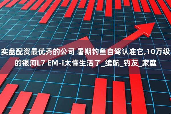 实盘配资最优秀的公司 暑期钓鱼自驾认准它,10万级的银河L7 EM-i太懂生活了_续航_钓友_家庭