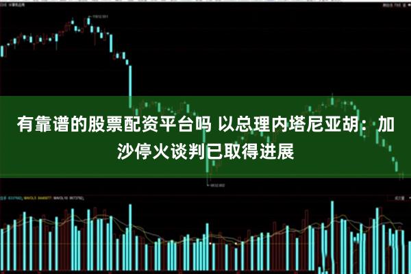 有靠谱的股票配资平台吗 以总理内塔尼亚胡：加沙停火谈判已取得进展