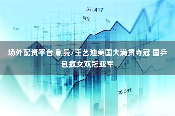 场外配资平台 蒯曼/王艺迪美国大满贯夺冠 国乒包揽女双冠亚军
