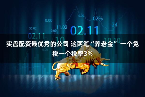 实盘配资最优秀的公司 这两笔“养老金” 一个免税一个税率3%