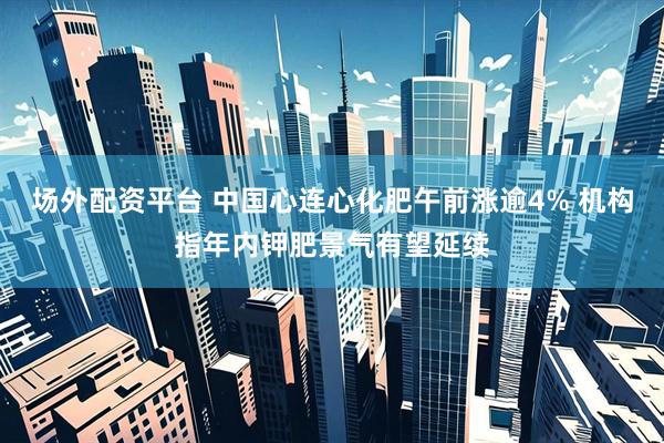 场外配资平台 中国心连心化肥午前涨逾4% 机构指年内钾肥景气有望延续