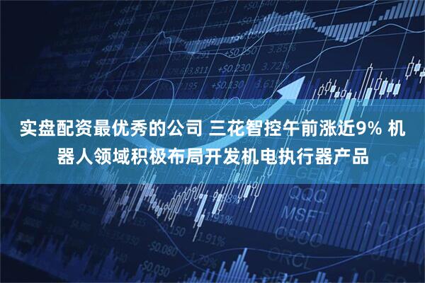 实盘配资最优秀的公司 三花智控午前涨近9% 机器人领域积极布局开发机电执行器产品