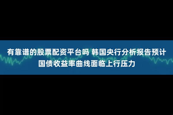 有靠谱的股票配资平台吗 韩国央行分析报告预计国债收益率曲线面临上行压力