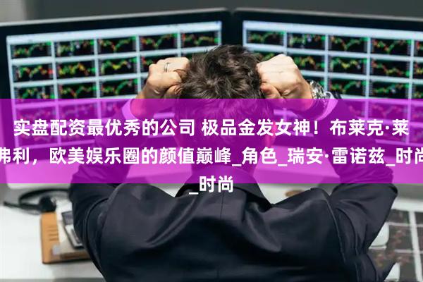 实盘配资最优秀的公司 极品金发女神！布莱克·莱弗利，欧美娱乐圈的颜值巅峰_角色_瑞安·雷诺兹_时尚