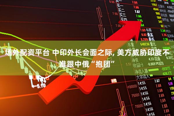 场外配资平台 中印外长会面之际, 美方威胁印度不准跟中俄“抱团”