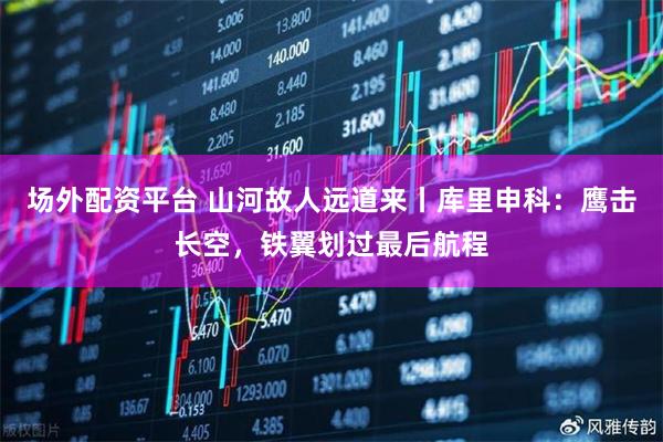 场外配资平台 山河故人远道来丨库里申科：鹰击长空，铁翼划过最后航程