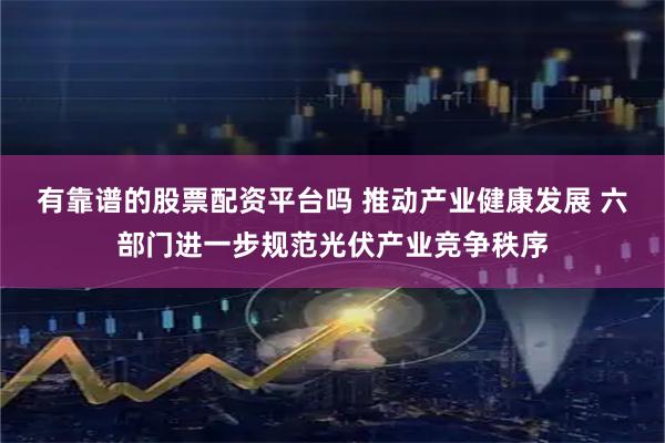 有靠谱的股票配资平台吗 推动产业健康发展 六部门进一步规范光伏产业竞争秩序