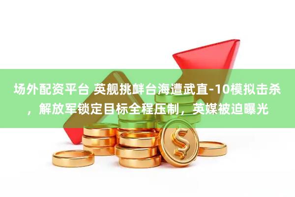 场外配资平台 英舰挑衅台海遭武直-10模拟击杀，解放军锁定目标全程压制，英媒被迫曝光