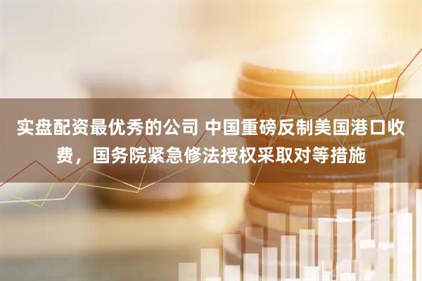 实盘配资最优秀的公司 中国重磅反制美国港口收费，国务院紧急修法授权采取对等措施