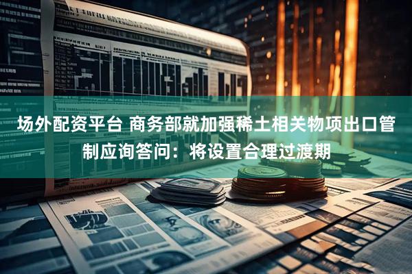 场外配资平台 商务部就加强稀土相关物项出口管制应询答问：将设置合理过渡期