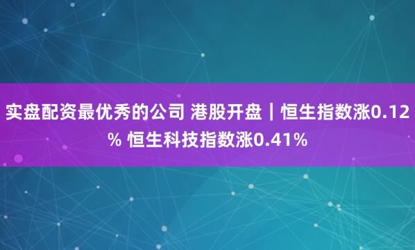 实盘配资最优秀的公司 港股开盘｜恒生指数涨0.12% 恒生科技指数涨0.41%