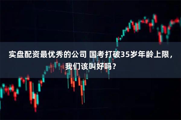 实盘配资最优秀的公司 国考打破35岁年龄上限，我们该叫好吗？