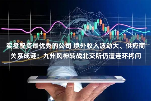 实盘配资最优秀的公司 境外收入波动大、供应商关系成谜：九州风神转战北交所仍遭连环拷问