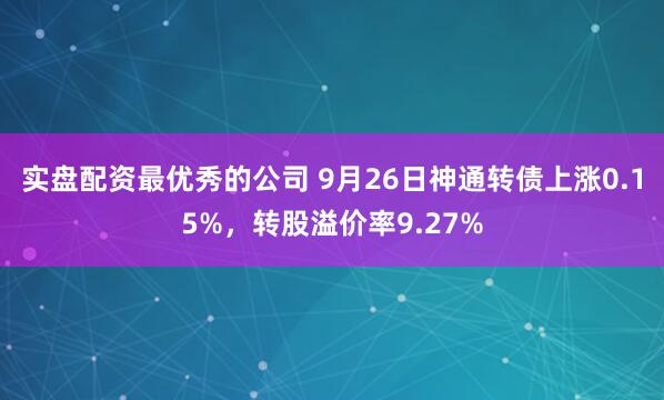 实盘配资最优秀的公司 9月26日神通转债上涨0.15%，转股溢价率9.27%
