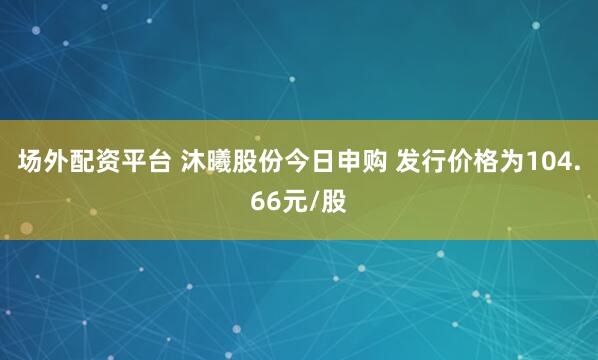 场外配资平台 沐曦股份今日申购 发行价格为104.66元/股