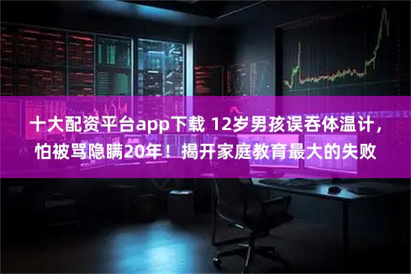 十大配资平台app下载 12岁男孩误吞体温计，怕被骂隐瞒20年！揭开家庭教育最大的失败