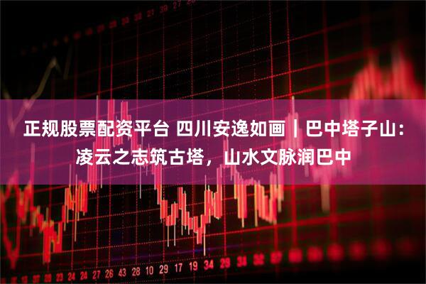 正规股票配资平台 四川安逸如画｜巴中塔子山：凌云之志筑古塔，山水文脉润巴中