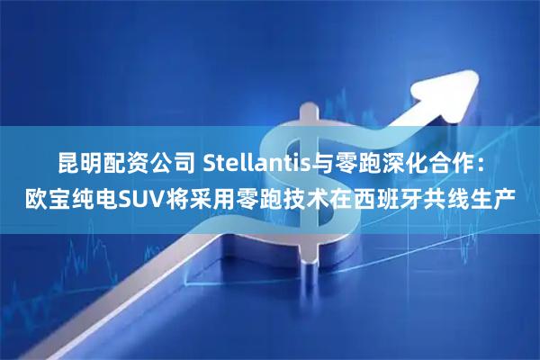 昆明配资公司 Stellantis与零跑深化合作：欧宝纯电SUV将采用零跑技术在西班牙共线生产