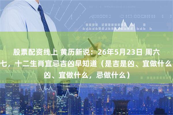 股票配资线上 黄历新说：26年5月23日 周六 农历四月初七，十二生肖宜忌吉凶早知道（是吉是凶、宜做什么，忌做什么）