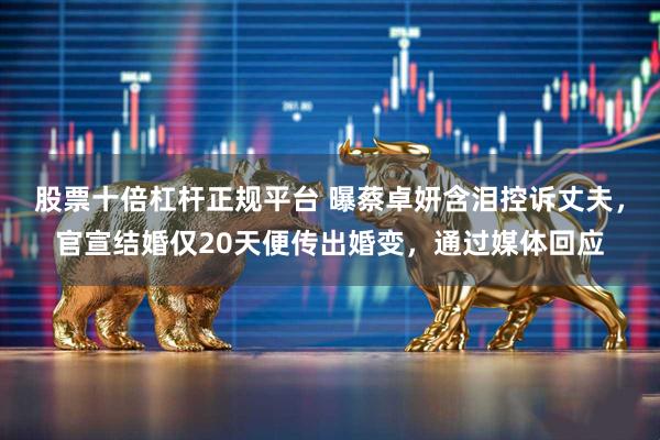 股票十倍杠杆正规平台 曝蔡卓妍含泪控诉丈夫，官宣结婚仅20天便传出婚变，通过媒体回应
