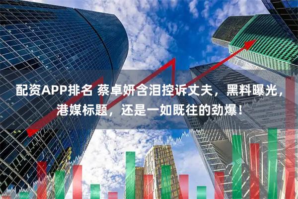 配资APP排名 蔡卓妍含泪控诉丈夫，黑料曝光，港媒标题，还是一如既往的劲爆！