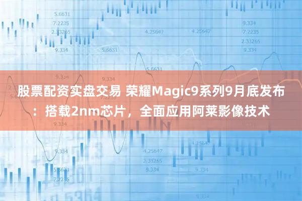 股票配资实盘交易 荣耀Magic9系列9月底发布：搭载2nm芯片，全面应用阿莱影像技术