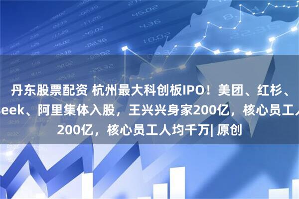 丹东股票配资 杭州最大科创板IPO！美团、红杉、腾讯、Deepseek、阿里集体入股，王兴兴身家200亿，核心员工人均千万| 原创