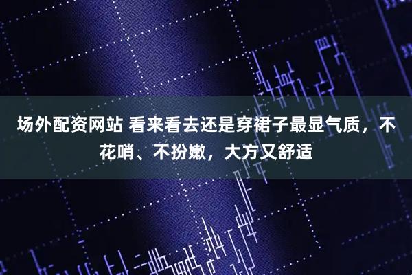 场外配资网站 看来看去还是穿裙子最显气质，不花哨、不扮嫩，大方又舒适