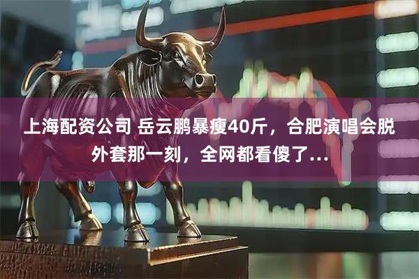 上海配资公司 岳云鹏暴瘦40斤，合肥演唱会脱外套那一刻，全网都看傻了…