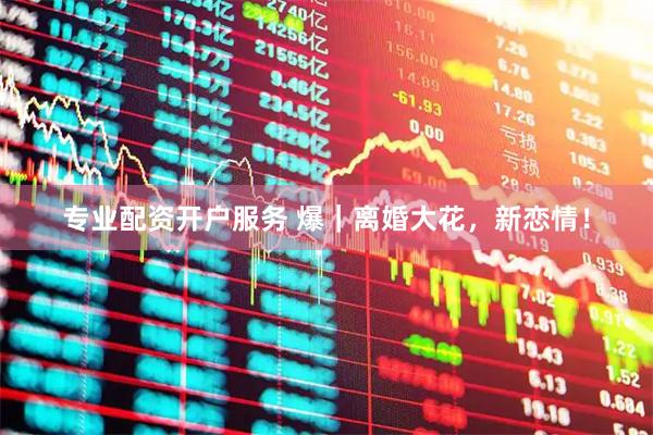 专业配资开户服务 爆｜离婚大花，新恋情！