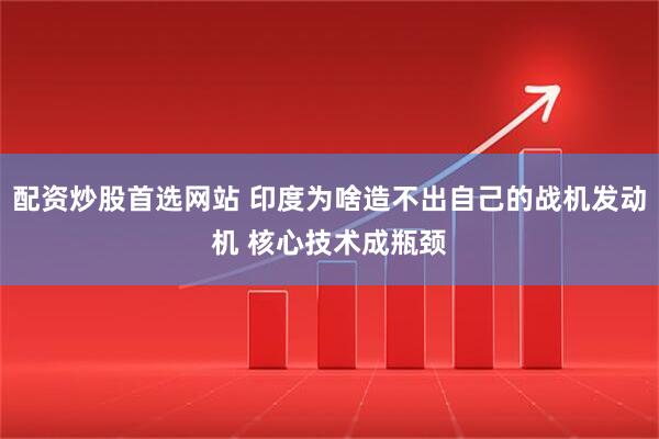 配资炒股首选网站 印度为啥造不出自己的战机发动机 核心技术成瓶颈