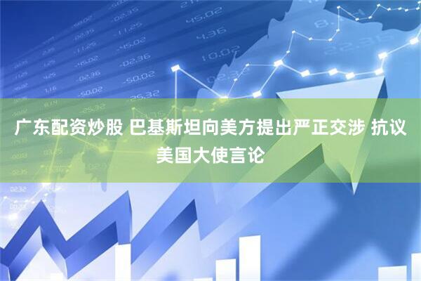 广东配资炒股 巴基斯坦向美方提出严正交涉 抗议美国大使言论