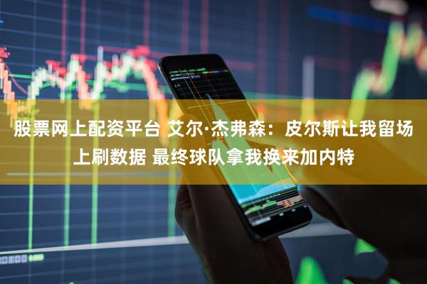 股票网上配资平台 艾尔·杰弗森：皮尔斯让我留场上刷数据 最终球队拿我换来加内特